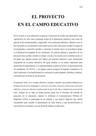 116 

 


                       EL PROYECTO
     EN EL CAMPO EDUCATIVO

En la escuela y en la educación en general, el proyecto ha tenido una importancia muy
significativa no sólo como estrategia propia de la planeación educativa sino como un
plan de acción fundamentado y organizado en la institución educativa. Muchas veces se
ha convertido en una alternativa innovadora que ha sido utiliza para romper la rigidez de
los programas y currículos cerrados y estimular el sentido crítico, la actividad en grupo
y el potencial investigador de los estudiantes. El carácter puntual y específico de los
proyectos hace posible vincular el trabajo, el aula y la escuela con la realidad social, en
tal grado que algunos autores nos hablan del proyecto educativo como herramienta
inseparable de la praxis educativa. De igual manera, es un medio importante pata
desarrollar la independencia y la responsabilidad, la práctica social y la participación de
los estudiantes. En EE.UU. y en algunos países europeos ha llegado a desplazar a la
clase tradicional y ha transformado los currículos en entes globales, flexibles y abiertos,
orientados por la acción de los proyectos.


El proyecto tiene, en el campo educativo, muchas variantes que puedan traducirse en
términos de proyecto pedagógico, proyecto curricular, proyecto institucional, proyecto
didáctico, proyecto educativo institucional, proyecto de vida o simplemente proyecto de
aula. Aunque no se sabe en forma precisa quién fue el iniciador del método de
proyectos en la educación, algunos le atribuyen al norteamericano William H.
Kilpatrick (1918) la paternidad de un método y una técnica didáctica que utilizó
inicialmente para enseñar el pensamiento de John Dewey y que posteriormente se
convertiría en un método y en una forma de trabajo en educación.
 