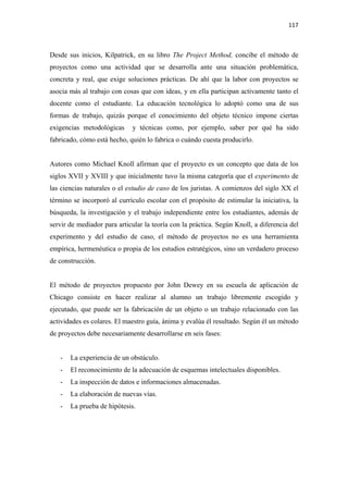 117 

 

Desde sus inicios, Kilpatrick, en su libro The Project Method, concibe el método de
proyectos como una actividad que se desarrolla ante una situación problemática,
concreta y real, que exige soluciones prácticas. De ahí que la labor con proyectos se
asocia más al trabajo con cosas que con ideas, y en ella participan activamente tanto el
docente como el estudiante. La educación tecnológica lo adoptó como una de sus
formas de trabajo, quizás porque el conocimiento del objeto técnico impone ciertas
exigencias metodológicas     y técnicas como, por ejemplo, saber por qué ha sido
fabricado, cómo está hecho, quién lo fabrica o cuándo cuesta producirlo.


Autores como Michael Knoll afirman que el proyecto es un concepto que data de los
siglos XVII y XVIII y que inicialmente tuvo la misma categoría que el experimento de
las ciencias naturales o el estudio de caso de los juristas. A comienzos del siglo XX el
término se incorporó al currículo escolar con el propósito de estimular la iniciativa, la
búsqueda, la investigación y el trabajo independiente entre los estudiantes, además de
servir de mediador para articular la teoría con la práctica. Según Knoll, a diferencia del
experimento y del estudio de caso, el método de proyectos no es una herramienta
empírica, hermenéutica o propia de los estudios estratégicos, sino un verdadero proceso
de construcción.


El método de proyectos propuesto por John Dewey en su escuela de aplicación de
Chicago consiste en hacer realizar al alumno un trabajo libremente escogido y
ejecutado, que puede ser la fabricación de un objeto o un trabajo relacionado con las
actividades es colares. El maestro guía, ánima y evalúa él resultado. Según él un método
de proyectos debe necesariamente desarrollarse en seis fases:


    -   La experiencia de un obstáculo.
    -   El reconocimiento de la adecuación de esquemas intelectuales disponibles.
    -   La inspección de datos e informaciones almacenadas.
    -   La elaboración de nuevas vías.
    -   La prueba de hipótesis.
 