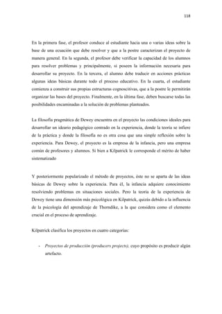 118 

 



En la primera fase, el profesor conduce al estudiante hacia una o varias ideas sobre la
base de una ecuación que debe resolver y que a la postre caracterizan el proyecto de
manera general. En la segunda, el profesor debe verificar la capacidad de los alumnos
para resolver problemas y principalmente, si poseen la información necesaria para
desarrollar su proyecto. En la tercera, el alumno debe traducir en acciones prácticas
algunas ideas básicas durante todo el proceso educativo. En la cuarta, el estudiante
comienza a construir sus propias estructuras cognoscitivas, que a la postre le permitirán
organizar las bases del proyecto. Finalmente, en la última fase, deben buscarse todas las
posibilidades encaminadas a la solución de problemas planteados.


La filosofía pragmática de Dewey encuentra en el proyecto las condiciones ideales para
desarrollar un ideario pedagógico centrado en la experiencia, donde la teoría se infiere
de la práctica y donde la filosofía no es otra cosa que una simple reflexión sobre la
experiencia. Para Dewey, el proyecto es la empresa de la infancia, pero una empresa
común de profesores y alumnos. Si bien a Kilpatrick le corresponde el mérito de haber
sistematizado



Y posteriormente popularizado el método de proyectos, éste no se aparta de las ideas
básicas de Dewey sobre la experiencia. Para él, la infancia adquiere conocimiento
resolviendo problemas en situaciones sociales. Pero la teoría de la experiencia de
Dewey tiene una dimensión más psicológica en Kilpatrick, quizás debido a la influencia
de la psicología del aprendizaje de Thorndike, a la que considera como el elemento
crucial en el proceso de aprendizaje.


Kilpatrick clasifica los proyectos en cuatro categorías:


    -   Proyectos de producción (producers projects), cuyo propósito es producir algún
        artefacto.
 