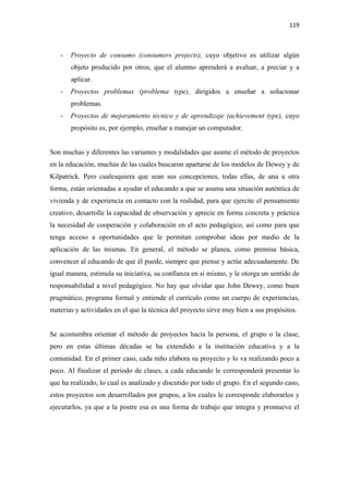 119 

 

    -   Proyecto de consumo (consumers projects), cuyo objetivo es utilizar algún
        objeto producido por otros, que el alumno aprenderá a avaluar, a preciar y a
        aplicar.
    -   Proyectos problemas (problema type), dirigidos a enseñar a solucionar
        problemas.
    -   Proyectos de mejoramiento técnico y de aprendizaje (achievement type), cuyo
        propósito es, por ejemplo, enseñar a manejar un computador.


Son muchas y diferentes las variantes y modalidades que asume el método de proyectos
en la educación, muchas de las cuales buscaron apartarse de los modelos de Dewey y de
Kilpatrick. Pero cualesquiera que sean sus concepciones, todas ellas, de una u otra
forma, están orientadas a ayudar el educando a que se asuma una situación auténtica de
vivienda y de experiencia en contacto con la realidad, para que ejercite el pensamiento
creativo, desarrolle la capacidad de observación y aprecie en forma concreta y práctica
la necesidad de cooperación y colaboración en el acto pedagógico, así como para que
tenga acceso a oportunidades que le permitan comprobar ideas por medio de la
aplicación de las mismas. En general, el método se planea, como premisa básica,
convencer al educando de que él puede, siempre que piense y actúe adecuadamente. De
igual manera, estimula su iniciativa, su confianza en si mismo, y le otorga un sentido de
responsabilidad a nivel pedagógico. No hay que olvidar que John Dewey, como buen
pragmático, programa formal y entiende el currículo como un cuerpo de experiencias,
materias y actividades en el que la técnica del proyecto sirve muy bien a sus propósitos.


Se acostumbra orientar el método de proyectos hacia la persona, el grupo o la clase,
pero en estas últimas décadas se ha extendido a la institución educativa y a la
comunidad. En el primer caso, cada niño elabora su proyecto y lo va realizando poco a
poco. Al finalizar el periodo de clases, a cada educando le corresponderá presentar lo
que ha realizado, lo cual es analizado y discutido por todo el grupo. En el segundo caso,
estos proyectos son desarrollados por grupos, a los cuales le corresponde elaborarlos y
ejecutarlos, ya que a la postre esa es una forma de trabajo que integra y promueve el
 