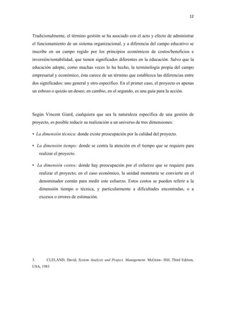 12 

 

Tradicionalmente, el término gestión se ha asociado con el acto y efecto de administrar
el funcionamiento de un sistema organizacional, y a diferencia del campo educativo se
inscribe en un campo regido por los principios económicos de costos/beneficios e
inversión/rentabilidad, que tienen significados diferentes en la educación. Salvo que la
educación adopte, como muchas veces lo ha hecho, la terminología propia del campo
empresarial y económico, ésta carece de un término que establezca las diferencias entre
dos significados: uno general y otro específico. En el primer caso, el proyecto es apenas
un esbozo o quizás un deseo; en cambio, en el segundo, es una guía para la acción.




Según Vincent Giard, cualquiera que sea la naturaleza específica de una gestión de
proyecto, es posible reducir su realización a un universo de tres dimensiones:

• La dimensión técnica: donde existe preocupación por la calidad del proyecto.

• La dimensión tiempo: donde se centra la atención en el tiempo que se requiere para
     realizar el proyecto.

• La dimensión costos: donde hay preocupación por el esfuerzo que se requiere para
     realizar el proyecto; en el caso económico, la unidad monetaria se convierte en el
     denominador común para medir este esfuerzo. Estos costos se pueden referir a la
     dimensión tiempo o técnica, y particularmente a dificultades encontradas, o a
     excesos o errores de estimación.




3.       CLELAND, David, System Analysis and Project. Management. McGraw- Hill, Third Edition,
USA, 1983
 