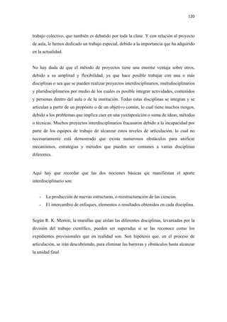 120 

 

trabajo colectivo, que también es debatido por toda la clase. Y con relación al proyecto
de aula, le hemos dedicado un trabajo especial, debido a la importancia que ha adquirido
en la actualidad.


No hay duda de que el método de proyectos tiene una enorme ventaja sobre otros,
debido a su amplitud y flexibilidad, ya que hace posible trabajar con una o más
disciplinas o sea que se pueden realizar proyectos interdisciplinarios, multidisciplinarios
y pluridisciplinarios por medio de los cuales es posible integrar actividades, contenidos
y personas dentro del aula o de la institución. Todas estas disciplinas se integran y se
articulan a partir de un propósito o de un objetivo común, lo cual tiene muchos riesgos,
debido a los problemas que implica caer en una yuxtaposición o suma de ideas, métodos
o técnicas. Muchos proyectos interdisciplinarios fracasaron debido a la incapacidad por
parte de los equipos de trabajo de alcanzar estos niveles de articulación, lo cual no
necesariamente está demostrado que exista numerosos obstáculos para unificar
mecanismos, estrategias y métodos que pueden ser comunes a varias disciplinas
diferentes.



Aquí hay que recordar que las dos nociones básicas qie manifiestan el aporte
interdisciplinario son:


    -   La producción de nuevas estructuras, o reestructuración de las ciencias.
    -   El intercambio de enfoques, elementos o resultados obtenidos en cada disciplina.


Según R. K. Merton, la murallas que aíslan las diferentes disciplinas, levantadas por la
división del trabajo científico, pueden ser superadas si se las reconoce como los
expedientes provisionales que en realidad son. Son hipótesis que, en el proceso de
articulación, se irán descubriendo, para eliminar las barreras y obstáculos hasta alcanzar
la unidad final.
 