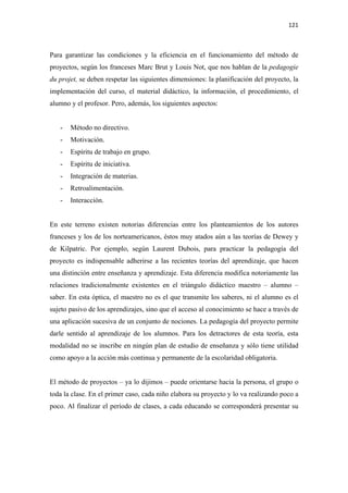 121 

 

Para garantizar las condiciones y la eficiencia en el funcionamiento del método de
proyectos, según los franceses Marc Brut y Louis Not, que nos hablan de la pedagogie
du projet, se deben respetar las siguientes dimensiones: la planificación del proyecto, la
implementación del curso, el material didáctico, la información, el procedimiento, el
alumno y el profesor. Pero, además, los siguientes aspectos:


    -   Método no directivo.
    -   Motivación.
    -   Espíritu de trabajo en grupo.
    -   Espíritu de iniciativa.
    -   Integración de materias.
    -   Retroalimentación.
    -   Interacción.


En este terreno existen notorias diferencias entre los planteamientos de los autores
franceses y los de los norteamericanos, éstos muy atados aún a las teorías de Dewey y
de Kilpatric. Por ejemplo, según Laurent Dubois, para practicar la pedagogía del
proyecto es indispensable adherirse a las recientes teorías del aprendizaje, que hacen
una distinción entre enseñanza y aprendizaje. Esta diferencia modifica notoriamente las
relaciones tradicionalmente existentes en el triángulo didáctico maestro – alumno –
saber. En esta óptica, el maestro no es el que transmite los saberes, ni el alumno es el
sujeto pasivo de los aprendizajes, sino que el acceso al conocimiento se hace a través de
una aplicación sucesiva de un conjunto de nociones. La pedagogía del proyecto permite
darle sentido al aprendizaje de los alumnos. Para los detractores de esta teoría, esta
modalidad no se inscribe en ningún plan de estudio de enseñanza y sólo tiene utilidad
como apoyo a la acción más continua y permanente de la escolaridad obligatoria.


El método de proyectos – ya lo dijimos – puede orientarse hacia la persona, el grupo o
toda la clase. En el primer caso, cada niño elabora su proyecto y lo va realizando poco a
poco. Al finalizar el período de clases, a cada educando se corresponderá presentar su
 