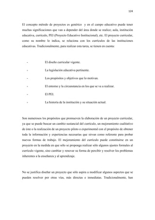 124 

 

El concepto método de proyectos es genérico y en el campo educativo puede tener
muchas significaciones que van a depender del área donde se realice; aula, institución
educativa, currículo, PEI (Proyecto Educativo Institucional), etc. El proyecto curricular,
como su nombre lo indica, se relaciona con los currículos de las instituciones
educativas. Tradicionalmente, para realizar esta tarea, se tienen en cuenta:




    -             El diseño curricular vigente.

    -             La legislación educativa pertinente.

    -             Los propósitos y objetivos que lo motivan.

    -             El entorno y la circunstancia en los que se va a realizar.

    -             El PEI.

    -             La historia de la institución y su situación actual.




Son numerosos los propósitos que promueven la elaboración de un proyecto curricular,
ya que se puede buscar un cambio sustancial del currículo, un mejoramiento cualitativo
de éste o la realización de un proyecto piloto o experimental con el propósito de obtener
toda la información y experiencias necesarias que sirvan como referente para probar
nuevas formas de trabajo. El mejoramiento del currículo puede constituirse en un
proyecto en la medida en que sólo se proponga realizar sólo algunos ajustes formales al
currículo vigente, sino cambiar y renovar su forma de percibir y resolver los problemas
inherentes a la enseñanza y al aprendizaje.




No se justifica diseñar un proyecto que sólo aspira a modificar algunos aspectos que se
pueden resolver por otras vías, más directas e inmediatas. Tradicionalmente, han
 