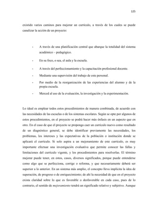 125 

 

existido varios caminos para mejorar un currículo, a través de los cuales se puede
canalizar la acción de un proyecto:




       -     A través de una planificación central que abarque la totalidad del sistema
             académico – pedagógico.

       -     En su foco, o sea, el aula y la escuela.

       -     A través del perfeccionamiento y la capacitación profesional docente.

       -     Mediante una supervisión del trabajo de este personal.

       -     Por medio de la reorganización de las experiencias del alumno y de la
             propia escuela.

       -     Merced al uso de la evaluación, la investigación y la experimentación.



Lo ideal es emplear todos estos procedimientos de manera combinada, de acuerdo con
las necesidades de las escuelas o de los sistemas escolares. Según se opte por algunos de
estos procedimientos, en el proyecto se podrá hacer más énfasis en un aspecto que en
otro. En el caso de que el proyecto se proponga caer un currículo nuevo como resultado
de un diagnóstico general, se debe identificar previamente las necesidades, los
problemas, los intereses y las expectativas de la población o institución donde se
aplicará el currículo. Si solo aspira a un mejoramiento de este currículo, es muy
importante efectuar una investigación evaluativa que permite conocer las fallas y
limitaciones del currículo vigente, y los procedimientos para resolverlas. El término
mejorar puede tener, en estos, casos, diversos significados, porque puede entenderse
como algo que se perfecciona, corrige o reforma, y que necesariamente deberá ser
superior a lo anterior. En un sistema más amplio, el concepto lleva implícita la idea de
superación, de progreso o de enriquecimiento; de ahí la necesidad de que en el proyecto
exista claridad sobre lo que es favorable o desfavorable en cada caso, pues de lo
contrario, el sentido de mejoramiento tendrá un significado relativo y subjetivo. Aunque
 
