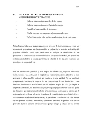 127 

 

D.       ELABORAR LAS GUIAS Y LOS PROCEDIMIENTOS
         METODOLÒGICOS Y OPERATIVOS

     -            Elaborar los propósitos generales de los cursos.

     -            Elaborar los propósitos específicos de los cursos.

     -            Especificar los contenidos de los cursos.

     -            Diseñar las experiencias de aprendizaje para cada curso.

     -            Definir los criterios y los medios para la evaluación de cada curso.



Naturalmente, todas esta etapas requieren un proceso de instrumentación, o sea, un
conjunto de operaciones que harán posible la realización y posterior aplicación del
proyecto curricular, entre estas operaciones se incluyen la capacitación de los
profesores, la elaboración de los instrumentos de los recursos didáctico, los ajustes del
sistema administrativo al sistema curricular, la solución de los aspectos locativos, las
consultas a la comunidad, etc.




Con un sentido más genérico y más amplio se realizan los proyectos educativos
institucionales o de centro, con el propósito de efectuar una práctica educativa lo más
coherente y eficaz posible, teniendo en cuenta su propia realidad. Por su amplitud,
prácticamente involucra la mayoría de los componentes de una institución, y sus
funciones muchas veces se confunden con las acciones propias del PEI. Quizás por la
amplitud del término, los denominados proyectos pedagógicos abarcan toda una gama
de elementos que necesariamente aluden a los medios de acción que se utilizan en el
sistema educativo. O sea, referencia al conjunto de procedimientos y medios técnicos –
operativos que se orientan al a enseñanza y al aprendizaje y que involucran a los actores
de este proceso; docentes, estudiantes y comunidad educativa en general. Este tipo de
proyectos tiene un carácter interdisciplinario porque integra y articula en una acción
 