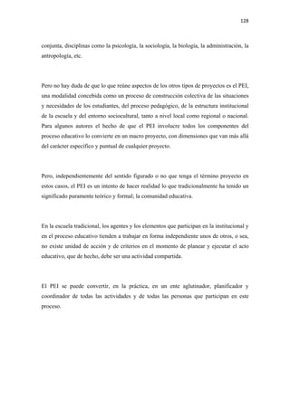 128 

 

conjunta, disciplinas como la psicología, la sociología, la biología, la administración, la
antropología, etc.




Pero no hay duda de que lo que reúne aspectos de los otros tipos de proyectos es el PEI,
una modalidad concebida como un proceso de construcción colectiva de las situaciones
y necesidades de los estudiantes, del proceso pedagógico, de la estructura institucional
de la escuela y del entorno sociocultural, tanto a nivel local como regional o nacional.
Para algunos autores el hecho de que el PEI involucre todos los componentes del
proceso educativo lo convierte en un macro proyecto, con dimensiones que van más allá
del carácter específico y puntual de cualquier proyecto.




Pero, independientemente del sentido figurado o no que tenga el término proyecto en
estos casos, el PEI es un intento de hacer realidad lo que tradicionalmente ha tenido un
significado puramente teórico y formal; la comunidad educativa.




En la escuela tradicional, los agentes y los elementos que participan en la institucional y
en el proceso educativo tienden a trabajar en forma independiente unos de otros, o sea,
no existe unidad de acción y de criterios en el momento de planear y ejecutar el acto
educativo, que de hecho, debe ser una actividad compartida.




El PEI se puede convertir, en la práctica, en un ente aglutinador, planificador y
coordinador de todas las actividades y de todas las personas que participan en este
proceso.
 