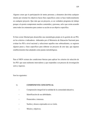 129 

 

Algunos creen que la participación de tantas personas y elementos desvirtúa cualquier
intento por orientar los objetivos hacia fines específicos como se hace tradicionalmente
en cualquier proyecto. Que más que un proyecto, es un verdadero programa de trabajo
porque a la postre compromete muchos contenidos y personas, salvo que exista acuerdo
entre todos los estamentos para centrar su acción en un objetivo específico.




Si bien existe libertad para desarrollar una metodología propia en la gestión de un PEI,
en los criterios e indicadores elaborados por el Ministerio de Educación Nacional para
evaluar los PEI a nivel nacional y seleccionar aquellos mas sobresalientes, se sugieren
algunos pasos y fases específicos para elaborar un proyecto de este tipo, que algunos
establecimientos han adoptado como pautas metodológicas.




Para el MEN existen dos condiciones básicas para aplicar los criterios de selección de
los PEI: que sean realmente innovadores y que respondan a un proceso de investigación
serio y riguroso.




Son los siguientes:




    1)              COMPONENTE CONCEPTUAL

         -          Comprensión integral de la realidad de la comunidad educativa.

         -          Identificación de sus debilidades.

         -          Potenciales e intereses.

         -          Sueños y deseos expresados en su visión.

         -          Misión y objetivos.
 