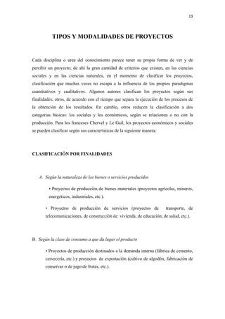 13 

 

           TIPOS Y MODALIDADES DE PROYECTOS


Cada disciplina o urea del conocimiento parece tener su propia forma de ver y de
percibir un proyecto; de ahí la gran cantidad de criterios que existen, en las ciencias
sociales y en las ciencias naturales, en el momento de clasificar los proyectos,
clasificación que muchas veces no escapa a la influencia de los propios paradigmas
cuantitativos y cualitativos. Algunos autores clasifican los proyectos según sus
finalidades; otros, de acuerdo con el tiempo que separa la ejecución de los procesos de
la obtención de los resultados. En cambio, otros reducen la clasificación a dos
categorías básicas: los sociales y los económicos, según se relacionen o no con la
producción. Para los franceses Chervel y Le Gail, los proyectos económicos y sociales
se pueden clasificar según sus características de la siguiente manera:




CLASIFICACIÓN POR FINALIDADES




    A. Según la naturaleza de los bienes o servicios producidos

         • Proyectos de producción de bienes materiales (proyectos agrícolas, mineros,
         energéticos, industriales, etc.).

       • Proyectos de producción de servicios (proyectos de              transporte, de
       telecomunicaciones, de construcción de vivienda, de educación, de salud, etc.).




B. Según la clase de consumo a que da lugar el producto

       • Proyectos de producción destinados a la demanda interna (fábrica de cemento,
       cervecería, etc.) y proyectos de exportación (cultivo de algodón, fabricación de
       conservas o de jugo de frutas, etc.).
 
