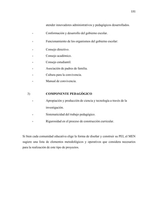 131 

 

                  atender innovadores administrativos y pedagógicos desarrollados.

         -        Conformación y desarrollo del gobierno escolar.

         -        Funcionamiento de los organismos del gobierno escolar:

         -        Consejo directivo.
         -        Consejo académico.
         -        Consejo estudiantil.
         -        Asociación de padres de familia.
         -        Cultura para la convivencia.
         -        Manual de convivencia.


    3)            COMPONENTE PEDAGÒGICO

         -        Apropiación y producción de ciencia y tecnología a través de la

                  investigación.

         -        Sistematicidad del trabajo pedagógico.

         -        Rigurosidad en el proceso de construcción curricular.



Si bien cada comunidad educativa elige la forma de diseñar y construir su PEI, el MEN
sugiere una lista de elementos metodológicos y operativos que considera necesarios
para la realización de este tipo de proyectos.
 