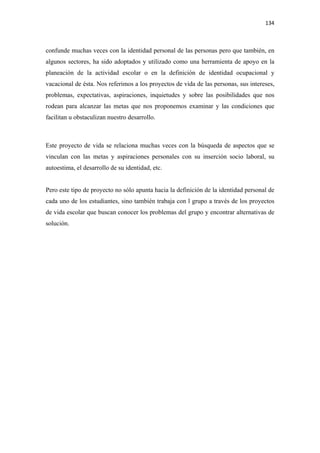 134 

 

confunde muchas veces con la identidad personal de las personas pero que también, en
algunos sectores, ha sido adoptados y utilizado como una herramienta de apoyo en la
planeación de la actividad escolar o en la definición de identidad ocupacional y
vacacional de ésta. Nos referimos a los proyectos de vida de las personas, sus intereses,
problemas, expectativas, aspiraciones, inquietudes y sobre las posibilidades que nos
rodean para alcanzar las metas que nos proponemos examinar y las condiciones que
facilitan u obstaculizan nuestro desarrollo.



Este proyecto de vida se relaciona muchas veces con la búsqueda de aspectos que se
vinculan con las metas y aspiraciones personales con su inserción socio laboral, su
autoestima, el desarrollo de su identidad, etc.


Pero este tipo de proyecto no sólo apunta hacia la definición de la identidad personal de
cada uno de los estudiantes, sino también trabaja con l grupo a través de los proyectos
de vida escolar que buscan conocer los problemas del grupo y encontrar alternativas de
solución.
 