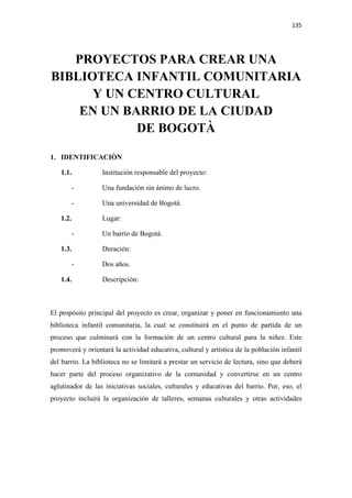 135 

 


   PROYECTOS PARA CREAR UNA
BIBLIOTECA INFANTIL COMUNITARIA
      Y UN CENTRO CULTURAL
    EN UN BARRIO DE LA CIUDAD
            DE BOGOTÀ

1. IDENTIFICACIÒN

    1.1.          Institución responsable del proyecto:

        -         Una fundación sin ánimo de lucro.

        -         Una universidad de Bogotá.

    1.2.          Lugar:

        -         Un barrio de Bogotá.

    1.3.          Duración:

        -         Dos años.

    1.4.          Descripción:



El propósito principal del proyecto es crear, organizar y poner en funcionamiento una
biblioteca infantil comunitaria, la cual se constituirá en el punto de partida de un
proceso que culminará con la formación de un centro cultural para la niñez. Este
promoverá y orientará la actividad educativa, cultural y artística de la población infantil
del barrio. La biblioteca no se limitará a prestar un servicio de lectura, sino que deberá
hacer parte del proceso organizativo de la comunidad y convertirse en un centro
aglutinador de las iniciativas sociales, culturales y educativas del barrio. Por, eso, el
proyecto incluirá la organización de talleres, semanas culturales y otras actividades
 