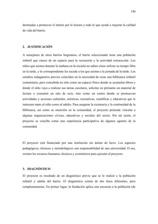 136 

 

destinadas a promover el interés por la lectura y todo lo que ayude a mejorar la calidad
de vida del barrio.




2. JUSTIFICACIÒN

A semejanza de otros barrios bogotanos, el barrio seleccionado tiene una población
infantil que carece de un espacio para la recreación y la actividad extraescolar. Los
niños que asisten durante la mañana en la escuela no saben cómo utilizar su tiempo libre
en la tarde, y lo correspondiente les sucede a los que asistan a la jornada de la tarde. Los
estudios indagatorios previos coinciden en la necesidad de crear una biblioteca infantil
comunitaria, pero concebida no sólo como un espacio físico donde se acumulen libros y
donde el niño vaya a realizar sus tareas escolares, solicitar en préstamo un material de
lectura o consumir un rato de ocio, sino como un centro donde se promuevan
actividades y acciones culturales, artísticas, recreativas, científicas y educativas que le
interesen tanto al niño como al adulto. Para asegurar la existencia y la continuidad de la
biblioteca, así como su inserción en la comunidad, el proyecto pretende vincular a
algunas organizaciones cívicas, educativas y sociales del sector. Por tal razón, el
proyecto se concibe como una experiencia participativa de algunos agentes de la
comunidad.




El proyecto está financiado por una institución sin ánimo de lucro. Los aspectos
pedagógicos, técnicos y metodológicos son responsabilidad de una universidad. O sea,
existen los recursos humanos, técnicos y económicos para ejecutar el proyecto.



3. DIAGNÒSTICO

El proyecto es resultado de un diagnóstico previo que se le realizó a la población
infantil y adulta del barrio. El diagnóstico consta de dos fases diferentes, pero
complementarias. En primer lugar, la fundación aplica una encuesta a la población (de
 