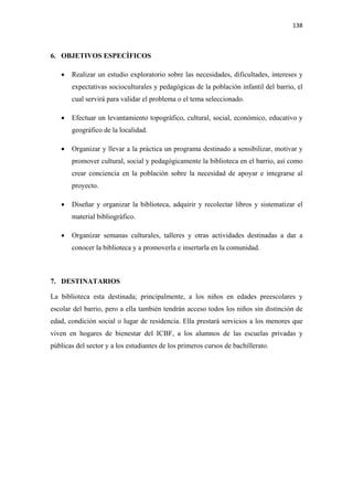 138 

 

6. OBJETIVOS ESPECÌFICOS

    •   Realizar un estudio exploratorio sobre las necesidades, dificultades, intereses y
        expectativas socioculturales y pedagógicas de la población infantil del barrio, el
        cual servirá para validar el problema o el tema seleccionado.

    •   Efectuar un levantamiento topográfico, cultural, social, económico, educativo y
        geográfico de la localidad.

    •   Organizar y llevar a la práctica un programa destinado a sensibilizar, motivar y
        promover cultural, social y pedagógicamente la biblioteca en el barrio, así como
        crear conciencia en la población sobre la necesidad de apoyar e integrarse al
        proyecto.

    •   Diseñar y organizar la biblioteca, adquirir y recolectar libros y sistematizar el
        material bibliográfico.

    •   Organizar semanas culturales, talleres y otras actividades destinadas a dar a
        conocer la biblioteca y a promoverla e insertarla en la comunidad.



7. DESTINATARIOS

La biblioteca esta destinada; principalmente, a los niños en edades preescolares y
escolar del barrio, pero a ella también tendrán acceso todos los niños sin distinción de
edad, condición social o lugar de residencia. Ella prestará servicios a los menores que
viven en hogares de bienestar del ICBF, a los alumnos de las escuelas privadas y
públicas del sector y a los estudiantes de los primeros cursos de bachillerato.
 