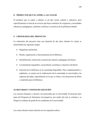 139 

 

8. PRODUCTOS QUE SE ASPIRA A ALCANZAR

El producto que se aspira a obtener es de tipo social, cultural y educativo, pero
específicamente se trata de un servicio que busca satisfacer las exigencias y necesidades
educativas, pedagógicas, culturales, artísticas y recreativas de la población infantil.




9. CRONOLOGÌA DEL PROYECTO

La realización del proyecto tiene una duración de dos años, durante los cuales se
desarrollarán las siguientes etapas:

    •   Diagnóstico preliminar.

    •   Diseño, organización y funcionamiento de la biblioteca.

    •   Sensibilización, motivación y promoción cultural y pedagógica del barrio.

    •   Levantamiento topográfico, sociocultural, económico y educativo del barrio.

    •   Inserción de la biblioteca en la comunidad disponibles. Para complementarlos y
        ampliarlos, se cuenta con la colaboración de la comunidad, la universidad y las
        empresas privadas, especialmente en lo que se refiere a las donaciones de libros
        y materiales para la biblioteca.




10. RECURSOS Y COSTOS DE EJECICIÒN

Los recursos humanos y técnicos son procurados por la universidad. El proyecto hace
parte del Programa de Seminarios Investigativos, por medio del cual se orientan y se
dirigen los trabajos de grado de los estudiantes de la universidad.




Los costos directos tienen relación con los siguientes rubros:
 