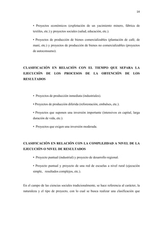 14 

 

       • Proyectos económicos (explotación de un yacimiento minero, fábrica de
       textiles, etc.) y proyectos sociales (salud, educación, etc.).

       • Proyectos de producción de bienes comercializables (plantación de café, de
       maní, etc.) y proyectos de producción de bienes no comercializables (proyectos
       de autoconsumo).




CLASIFICACIÓN EN RELACIÓN CON EL TIEMPO QUE SEPARA LA
EJECUCIÓN        DE     LOS       PROCESOS       DE     LA    OBTENCIÓN      DE    LOS
RESULTADOS




       • Proyectos de producción inmediata (industriales).

       • Proyectos de producción diferida (reforestación, embalses, etc.).

       • Proyectos que suponen una inversión importante (intensivos en capital, larga
       duración de vida, etc.).

       • Proyectos que exigen una inversión moderada.




CLASIFICACIÓN EN RELACIÓN CON LA COMPLEJIDAD A NIVEL DE LA
EJECUCIÓN O NIVEL DE RESULTADOS

       • Proyecto puntual (industrial) y proyecto de desarrollo regional.

       • Proyecto puntual y proyecto de una red de escuelas a nivel rural (ejecución
       simple, resultados complejos, etc.).



En el campo de las ciencias sociales tradicionalmente, se hace referencia al carácter, la
naturaleza y el tipo de proyecto, con lo cual se busca realizar una clasificación que
 