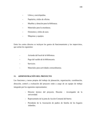 140 

 

           -       Libros y enciclopedias.

           -       Papelería y útiles de oficina.

           -       Muebles y dotación para la biblioteca.

           -       Materiales para la enseñanza.

           -       Elementos y útiles de aseo.

           -       Máquinas y equipos.



Entre los costos directos se incluyen los gastos de funcionamiento y los imprevistos,
que serían los siguientes:



       -           Arriendo del local de la biblioteca.

       -           Pago del sueldo de la bibliotecaria.

       -           Servicios.

       -           Materiales para actividades extraordinarias.



11.   ADMINISTRACIÒN DEL PROYECTO

Las funciones y tareas propias del trabajo de planeación, organización, coordinación,
dirección, control y evaluación del proyecto están a cargo de un equipo de trabajo
integrado por los siguientes representantes:

               -   Director técnico del proyecto. Docente – investigador de la
                   universidad.

               -   Representante de la junta de Acción Comunal del barrio.

               -   Presidente de la Asociación de padres de familia de los hogares
                   infantiles.
 