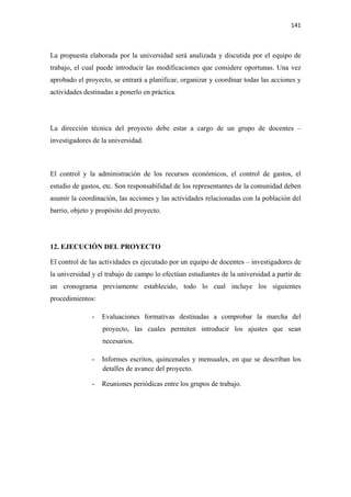 141 

 

La propuesta elaborada por la universidad será analizada y discutida por el equipo de
trabajo, el cual puede introducir las modificaciones que considere oportunas. Una vez
aprobado el proyecto, se entrará a planificar, organizar y coordinar todas las acciones y
actividades destinadas a ponerlo en práctica.




La dirección técnica del proyecto debe estar a cargo de un grupo de docentes –
investigadores de la universidad.



El control y la administración de los recursos económicos, el control de gastos, el
estudio de gastos, etc. Son responsabilidad de los representantes de la comunidad deben
asumir la coordinación, las acciones y las actividades relacionadas con la población del
barrio, objeto y propósito del proyecto.




12. EJECUCIÒN DEL PROYECTO

El control de las actividades es ejecutado por un equipo de docentes – investigadores de
la universidad y el trabajo de campo lo efectúan estudiantes de la universidad a partir de
un cronograma previamente establecido, todo lo cual incluye los siguientes
procedimientos:

               -   Evaluaciones formativas destinadas a comprobar la marcha del
                   proyecto, las cuales permiten introducir los ajustes que sean
                   necesarios.

               -   Informes escritos, quincenales y mensuales, en que se describan los
                   detalles de avance del proyecto.

               -   Reuniones periódicas entre los grupos de trabajo.
 