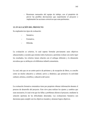 142 

 

                -   Reuniones mensuales del equipo de trabajo, con el propósito de
                    prever las posibles desviaciones que experimente el proyecto e
                    implementar las acciones correctivas que sean pertinentes.



13. EVALUACIÒN DEL PROYECTO

Se emplearán tres tipos de evaluación:

            -       Sumativa.

            -       Formativa.

            -       Diferida.



La evaluación es criterios, lo cual supone formular previamente unos objetivos
educacionales y sociales que orientes todo el proceso y permitan evaluar con cierto rigor
los resultados, los criterios tienen relación con el enfoque diferente y la dimensión
novedosa que se atribuyen a la biblioteca infantil comunitaria.




La cual, más que en un centro pasivo de préstamo y de recepción de libros, se concibe
como un núcleo educativo y cultural, activo y dinámico, que promueve la actividad
cultural, artística, científica y educativa del sector.




La evaluación formativa sistemática tiene por propósito obtener información durante el
proceso de desarrollo del proyecto. Esto sirve para realizar los ajustes y cambios que
sean necesarios, lo cual evita que las fallas y problemas afecten el proyecto, mediante la
solución oportuna de las dificultades detectadas. Las evaluaciones Sumativa son
decisiones para cumplir con los objetivos trazados y alcanzar logros objetivos.
 