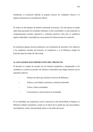 143 

 

Finalmente, la evaluación diferida se propone conocer los verdaderos efectos y el
impacto del proyecto en la población infantil.




Se realiza un año después de haberse culminado el proyecto. De esta manera se puede
saber hasta qué punto los resultados obtenidos se han consolidado y se han traducido en
comportamientos sociales, educativos y culturales positivos. Para ello, se establecen
algunos indicadores semiempìricos como puntos de referencia para la evaluación.




Se incorporan algunas técnicas dinámicas, con el propósito de auscultar si los objetivos
y los propósitos iníciales del proyecto se cumplieron y si la biblioteca cumple las
funciones para las cuales ha sido creada.



14. LOS LOGROS MÀS IMPORTANTES DEL PROYECTO

El proyecto se cumple de acuerdo con los términos propuestos y programados si los
resultados se evalúan de acuerdo con criterios e indicadores que tengan relación con los
siguientes aspectos:

       -          Número de niños que solicitan el servicio de biblioteca.

       -          Talleres y actividades (culturales y artísticas) realizados.

       -          Textos y libros consultados.

       -          Conocimiento y motivación de la comunidad.




En la actualidad, una experiencia como la descrita ha sido desarrollada en Bogotá. La
biblioteca infantil comunitaria, creada en un barrio de la capital por una universidad y
una fundación, recibe como promedio diario a cien niños del sector.
 