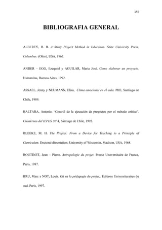 145 

 


               BIBLIOGRAFIA GENERAL


ALBERTY, H. B. A Study Project Method in Education. State University Press,

Columbus: (Ohio), USA, 1967.


ANDER – EGG, Ezequiel y AGUILAR, María José. Como elaborar un proyecto.

Humanitas, Buenos Aires, 1992.


ASSAEL, Jenny y NEUMANN, Elisa, Clima emocional en el aula. PIIE, Santiago de

Chile, 1989.


BALTARA, Antonio. “Control de la ejecución de proyectos por el método crítico”.

Cuadernos del ILPES. Nº 4, Santiago de Chile, 1992.


BLEEKE, M. H. The Project: From a Device for Teaching to a Principle of

Curriculum. Doctoral dissertation; University of Wisconsin, Madison, USA, 1968.


BOUTINET, Jean – Pierre. Antropologie du projet. Presse Unoversitaire de France,

Paris, 1987.


BRU, Marc y NOT, Louis. Où va la pèdagogie du projet,. Editions Universitaraires du

sud. París, 1997.
 