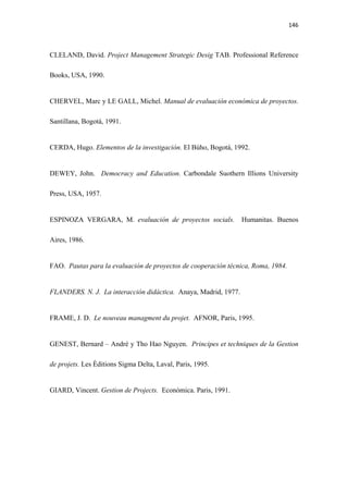 146 

 

CLELAND, David. Project Management Strategic Desig TAB. Professional Reference

Books, USA, 1990.


CHERVEL, Marc y LE GALL, Michel. Manual de evaluación económica de proyectos.

Santillana, Bogotá, 1991.


CERDA, Hugo. Elementos de la investigación. El Bùho, Bogotá, 1992.


DEWEY, John. Democracy and Education. Carbondale Suothern Illions University

Press, USA, 1957.


ESPINOZA VERGARA, M. evaluación de proyectos socials.            Humanitas. Buenos

Aires, 1986.


FAO. Pautas para la evaluación de proyectos de cooperación técnica, Roma, 1984.


FLANDERS. N. J. La interacción didáctica. Anaya, Madrid, 1977.


FRAME, J. D. Le nouveau managment du projet. AFNOR, Paris, 1995.


GENEST, Bernard – Andrè y Tho Hao Nguyen. Principes et techniques de la Gestion

de projets. Les Èditions Sigma Delta, Laval, Paris, 1995.


GIARD, Vincent. Gestion de Projects. Económica. Paris, 1991.
 
