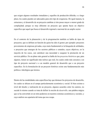 16 

 

que exigen algunos resultados inmediatos y aquellos de producción diferida, o a largo
plazo, los cuales pueden ser adecuados para otro tipo de exigencias. De igual manera, la
estructura y el desarrollo de un proyecto cambian si éste posee mayor o menor grado de
complejidad, porque es muy diferente un proyecto que apunta hacia un objetivo
específico que aquel que busca el desarrollo regional o nacional de un amplio sector.




En el contexto de la planeación y de la programación también se habla de tipos de
proyectos, que se definen en función de quien ha sido el gestor; por ejemplo: proyectos
provenientes de empresas privadas, cuya meta fundamental es la búsqueda de utilidades,
o proyectos que emergen de los sectores públicos o estatales, cuyos objetivos, en la
mayoría de los casos, son satisfacer una necesidad o asegurar la prestación de un
servicio público. En un plano más general se habla de los proyectos históricos que, para
algunos, tienen un significado más teórico que real, los cuales están más cercanos a un
tipo de proyecto nacional o a un modelo general de desarrollo que a un proyecto
específico. En la formulación de un proyecto histórico existe una fundamentación más
política e ideológica que técnica.




Dentro de las modalidades más específicas hay que destacar los proyectos de desarrollo,
los cuales se ubican en el campo particularmente económico y social. Si bien existen a
nivel del diseño y realización de un proyecto, algunos acuerdos entre los autores, no
sucede lo mismo cuando se trata de definir la noción de desarrollo, una palabra mágica
que se ha convertido en un mito poderoso en nuestros sistemas económicos y sociales, y
cuyo análisis nos apartaría del tema que nos ocupa.
 