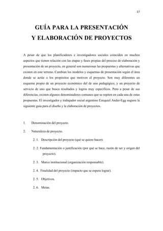 17 

 


        GUÍA PARA LA PRESENTACIÓN
      Y ELABORACIÓN DE PROYECTOS

A pesar de que los planificadores e investigadores sociales coinciden en muchos
aspectos que tienen relación con las etapas y fases propias del proceso de elaboración y
presentación de un proyecto, en general son numerosas las propuestas y alternativas que
existen en este terreno. Cambian los modelos y esquemas de presentación según el área
donde se actúe o los propósitos que motiven el proyecto. Son muy diferentes un
esquema propio de un proyecto económico del de uno pedagógico, y un proyecto de
servicio de uno que busca resultados y logros muy específicos. Pero a pesar de sus
diferencias, existen algunos denominadores comunes que se repiten en cada una de estas
propuestas. El investigador y trabajador social argentino Ezequiel Ander-Egg sugiere la
siguiente guía para el diseño y la elaboración de proyectos.




1.    Denominación del proyecto.

2.    Naturaleza de proyecto.

       2. 1. Descripción del proyecto (qué se quiere hacer).

       2. 2. Fundamentación o justificación (por qué se hace, razón de ser y origen del
              proyecto).

       2. 3. Marco institucional (organización responsable).

       2. 4. Finalidad del proyecto (impacto que se espera lograr).

       2. 5. Objetivos.

       2. 6. Metas.
 