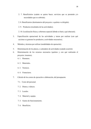 18 

 

      2. 7. Beneficiarios (cuánto se quiere hacer, servicios que se prestarán y/o
             necesidades que se cubrirán).

      2. 8. Beneficiarios (destinatarios del proyecto: a quiénes va dirigido).

      2. 9. Productos (resultados de las actividades).

      2. 10. Localización física y cobertura espacial (dónde se hará y qué abarcará).

3.   Especificación operacional de las actividades y tareas por realizar (con qué
      acciones se generan los productos y actividades necesarios).

4.   Métodos y técnicas por utilizar (modalidades de operación).

5.   Determinación de los plazos, o calendario de actividades (cuándo ocurrirá).
6.   Determinación de los recursos necesarios (quiénes y con qué realizarán el
     proyecto: insumos).
     6. 1. Humanos.

     6. 2. Materiales.

     6. 3. Técnicos.

     6. 4. Financieros.

7.   Cálculo de los costos de ejecución o elaboración, del presupuesto.

     7.1. Costo del personal.

     7. 2. Dietas y viáticos.

     7. 3. Locales.

     7. 4. Material y equipo.

     7. 5. Gastos de funcionamiento.

     7. 6. Beneficios.
 