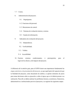 19 

 

      7. 7    Costos.

      8.      Administración del proyecto.

               8.1.     Organigrama.

               8. 2. Funciones del personal.

               8. 3. Mecanismos de control.

               8. 4. Sistemas de evaluación interno y externo.

               8.5. Canales de información.

      9.       Indicadores de evaluación del proyecto.

               9.1. Independencia.

               9.2. Verificabilidad.

              9. 3. Validez.

             9. 4. Accesibilidad.

      10. Factores        externos     condicionantes,   o      prerrequisitos   para    el
             logro de los efectos y del impacto del proyecto.




A diferencia de la anterior guía, para el ILPES tienen una importancia fundamental las
etapas anteriores a la presentación del proyecto, ya que aquél parte del supuesto de que
la finalidad del proyecto, como documento de análisis, es aportar elementos de juicio
para tomar decisiones sobre su ejecución o sobre el apoyo que se le debería prestar a su
realización. Para ello se deben analizar los problemas técnicos, económicos, financieros,
administrativos e institucionales previos al proyecto y se sugieren las siguientes etapas:
 
