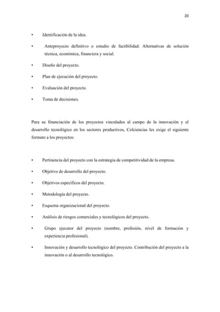 20 

 

•     Identificación de la idea.

•      Anteproyecto definitivo o estudio de factibilidad. Alternativas de solución
       técnica, económica, financiera y social.

•     Diseño del proyecto.

•     Plan de ejecución del proyecto.

•     Evaluación del proyecto.

•     Toma de decisiones.




Para su financiación de los proyectos vinculados al campo de la innovación y el
desarrollo tecnológico en los sectores productivos, Colciencias les exige el siguiente
formato a los proyectos:




•     Pertinencia del proyecto con la estrategia de competitividad de la empresa.

•     Objetivo de desarrollo del proyecto.

•     Objetivos específicos del proyecto.

•     Metodología del proyecto.

•     Esquema organizacional del proyecto.

•     Análisis de riesgos comerciales y tecnológicos del proyecto.

•      Grupo ejecutor del proyecto (nombre, profesión, nivel de formación y
       experiencia profesional).

•      Innovación y desarrollo tecnológico del proyecto. Contribución del proyecto a la
       innovación o al desarrollo tecnológico.
 