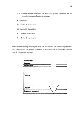 22 

 

       3.12. Consideraciones adicionales que deben ser tenidas en cuenta por los
              investigadores para elaborar su propuesta.

       4. Presupuesto.

       4.1. Fuentes de financiación.

       4.2. Rubros No financiables.

       4. 3. Rubros financiables.

       5.    Tablas de presupuesto.




Ya en el terreno de la gestión de proyectos, nos encontramos con numerosas propuestas,
entre las cuales hay que destacar la del francés Ivés Poulin que recomienda el siguiente
ciclo de vida para un proyecto:
 