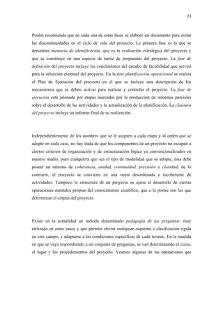 23 

 

Poulin recomienda que en cada una de estas fases se elabore un documento para evitar
las discontinuidades en el ciclo de vida del proyecto. La primera fase es la que se
denomina memoria de identificación, que es la evaluación estratégica del proyecto y
que se constituye en una especie de tamiz de propuestas del proyecto. La fase de
definición del proyecto incluye las conclusiones del estudio de factibilidad que servirá
para la selección eventual del proyecto. En la fase planificación operacional se realiza
el Plan de Ejecución del proyecto en el que se incluye una descripción de los
mecanismos que se deben activar para realizar y controlar el proyecto. La fase de
ejecución está jalonada por etapas marcadas por la producción de informes parciales
sobre el desarrollo de las actividades y la actualización de la planificación. La clausura
del proyecto incluye un informe final de su realización.




Independientemente de los nombres que se le asignen a cada etapa y al orden que se
adopte en cada caso, no hay duda de que los componentes de un proyecto no escapan a
ciertos criterios de organización y de estructuración lógica ya convencionalizados en
nuestro medio, pues cualquiera que sea el tipo de modalidad que se adopte, ésta debe
poseer un mínimo de coherencia, unidad, continuidad, precisión y claridad; de lo
contrario, el proyecto se convierte en una suma desordenada e incoherente de
actividades. Tampoco la estructura de un proyecto es ajena al desarrollo de ciertas
operaciones mentales propias del conocimiento científico, que a la postre son las que
determinan el corpus del proyecto.




Existe en la actualidad un método denominado pedagogía de las preguntas, muy
utilizado en estos casos y que permite obviar cualquier esquema o clasificación rígida
en este campo, y adaptarse a las condiciones específicas de cada terreno. En la medida
en que se vaya respondiendo a un conjunto de preguntas, se van determinando el curso,
el lugar y los procedimientos del proyecto. Veamos algunas de las operaciones que
 
