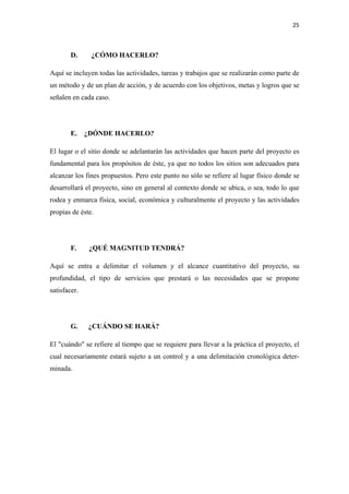 25 

 

        D.     ¿CÓMO HACERLO?

Aquí se incluyen todas las actividades, tareas y trabajos que se realizarán como parte de
un método y de un plan de acción, y de acuerdo con los objetivos, metas y logros que se
señalen en cada caso.




        E. ¿DÓNDE HACERLO?

El lugar o el sitio donde se adelantarán las actividades que hacen parte del proyecto es
fundamental para los propósitos de éste, ya que no todos los sitios son adecuados para
alcanzar los fines propuestos. Pero este punto no sólo se refiere al lugar físico donde se
desarrollará el proyecto, sino en general al contexto donde se ubica, o sea, todo lo que
rodea y enmarca física, social, económica y culturalmente el proyecto y las actividades
propias de éste.




        F.    ¿QUÉ MAGNITUD TENDRÁ?

Aquí se entra a delimitar el volumen y el alcance cuantitativo del proyecto, su
profundidad, el tipo de servicios que prestará o las necesidades que se propone
satisfacer.




        G.    ¿CUÁNDO SE HARÁ?

El "cuándo" se refiere al tiempo que se requiere para llevar a la práctica el proyecto, el
cual necesariamente estará sujeto a un control y a una delimitación cronológica deter-
minada.
 