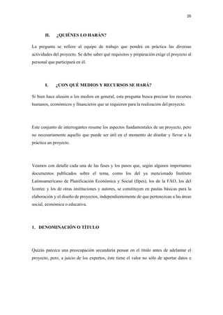 26 

 

       H.     ¿QUIÉNES LO HARÁN?

La pregunta se refiere al equipo de trabajo que pondrá en práctica las diversas
actividades del proyecto. Se debe saber qué requisitos y preparación exige el proyecto al
personal que participará en él.




       I.    ¿CON QUÉ MEDIOS Y RECURSOS SE HARÁ?

Si bien hace alusión a los medios en general, esta pregunta busca precisar los recursos
humanos, económicos y financieros que se requieren para la realización del proyecto.




Este conjunto de interrogantes resume los aspectos fundamentales de un proyecto, pero
no necesariamente aquello que puede ser útil en el momento de diseñar y llevar a la
práctica un proyecto.




Veamos con detalle cada una de las fases y los pasos que, según algunos importantes
documentos publicados sobre el tema, como los del ya mencionado Instituto
Latinoamericano de Planificación Económica y Social (Ilpes), los de la FAO, los del
Icontec y los de otras instituciones y autores, se constituyen en pautas básicas para la
elaboración y el diseño de proyectos, independientemente de que pertenezcan a las áreas
social, económica o educativa.




1. DENOMINACIÓN O TÍTULO




Quizás parezca una preocupación secundaria pensar en el título antes de adelantar el
proyecto, pero, a juicio de los expertos, éste tiene el valor no sólo de aportar datos e
 