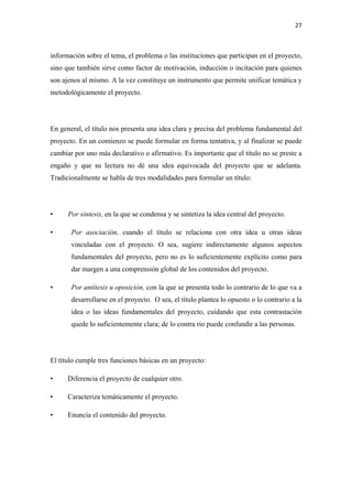 27 

 

información sobre el tema, el problema o las instituciones que participan en el proyecto,
sino que también sirve como factor de motivación, inducción o incitación para quienes
son ajenos al mismo. A la vez constituye un instrumento que permite unificar temática y
metodológicamente el proyecto.




En general, el título nos presenta una idea clara y precisa del problema fundamental del
proyecto. En un comienzo se puede formular en forma tentativa, y al finalizar se puede
cambiar por uno más declarativo o afirmativo. Es importante que el título no se preste a
engaño y que su lectura no dé una idea equivocada del proyecto que se adelanta.
Tradicionalmente se habla de tres modalidades para formular un título:




•     Por síntesis, en la que se condensa y se sintetiza la idea central del proyecto.

•      Por asociación, cuando el título se relaciona con otra idea u otras ideas
       vinculadas con el proyecto. O sea, sugiere indirectamente algunos aspectos
       fundamentales del proyecto, pero no es lo suficientemente explícito como para
       dar margen a una comprensión global de los contenidos del proyecto.

•      Por antítesis u oposición, con la que se presenta todo lo contrario de lo que va a
       desarrollarse en el proyecto. O sea, el título plantea lo opuesto o lo contrario a la
       idea o las ideas fundamentales del proyecto, cuidando que esta contrastación
       quede lo suficientemente clara; de lo contra rio puede confundir a las personas.




El título cumple tres funciones básicas en un proyecto:

•     Diferencia el proyecto de cualquier otro.

•     Caracteriza temáticamente el proyecto.

•     Enuncia el contenido del proyecto.
 