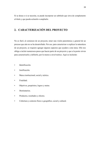28 

 

Si se desea o si se necesita, se puede incorporar un subtítulo que sirva de complemento
al título y que pueda aclararlo o ampliarlo.




2. CARACTERIZACIÓN DEL PROYECTO



No es fácil, al comienzo de un proyecto, tener una visión panorámica y general de un
proceso que aún no se ha desarrollado. Por eso, para caracterizar o explicar la naturaleza
de un proyecto, se requiere agregar algunos aspectos que ayuden a esta tarea. Ello nos
obliga a incluir numerosos pasos que hacen parte de un proyecto y que a la postre sirven
para caracterizarlo y definirlo, por lo menos a nivel teórico. Aquí se incluirán:




•     Identificación.

•     Justificación.

•     Marco institucional, social y teórico.

•     Finalidad.

•     Objetivos, propósitos, logros y metas.

•     Destinatarios.

•     Productos, resultados y efectos.

•     Cobertura y contexto físico o geográfico, social y cultural.
 