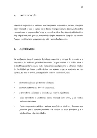 29 

 

A.     IDENTIFICACIÓN




Identificar un proyecto es tener una idea completa de su naturaleza, carácter, categoría,
tipo y finalidad, lo cual se logra a través de una descripción amplia de éste, definiendo y
caracterizando la idea central de lo que se pretende realizar. Esta identificación inicial es
muy importante para que los participantes tengan información completa del mismo.
Además posibilita tener una concepción total y general del proyecto.




B.     JUSTIFICACIÓN




La justificación tiene el propósito de indicar o describir el por qué del proyecto, y la
importancia del problema que se busca resolver. De igual manera, si es viable, o sea, si
es posible desarrollarlo aunque en las etapas anteriores al proyecto se adelantan estudios
de factibilidad que hacen posible definir este aspecto y que se analizarán en otro
capítulo. Se trata de probar, con argumentos técnicos y científicos, que:




•     Existe una necesidad que debe ser satisfecha.

•     Existe un problema que debe ser solucionado.

•     El proyecto va a satisfacer la necesidad y a resolver el problema.

•      Estas necesidades y problemas tienen prioridad sobre otros, y se justifica
       incluirlos como tales.

•      Existen argumentos políticos, sociales, económicos, técnicos y humanos que
       justifican que se conceda prioridad a la solución de estos problemas y a la
       satisfacción de estas necesidades.
 