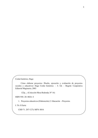 3 

 




    Cerda Gutiérrez, Hugo

           Cómo elaborar proyectos: Diseño, ejecución y evaluación de proyectos
    sociales y educativos/ Hugo Cerda Gutiérrez. – 4. Ed. – Bogotá: Cooperativa
    Editorial Magisterio, 2003

            122p._- (Colección Mesa Redonda; Nº 16)

    ISBN 958- 20- 0024- 4

        1. Proyectos educativos (Elaboración) 2. Educación - Proyectos

    I. Tít. II Serie

        CDD 71. 207/ C27c MFN: 0016
 