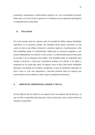 31 

 

económicos, organizativos, institucionales, políticos, etc., de la comunidad en general.
Sobre todo, en el caso de que el proyecto se constituya en una experiencia participativa
y compartida por la comunidad.




     D.    FINALIDAD




No existe acuerdo entre los expertos sobre la necesidad de definir algunas finalidades
específicas en un proyecto, porque una finalidad última puede convertirse en una
camisa de fuerza que obliga al proyecto a someterse rigurosa y mecánicamente a ella.
Esta modalidad puede ser perfectamente válida para los proyectos pequeños y que
poseen independencia con relación a otros niveles, o si determinado proyecto hace parte
de un plan o de un programa más amplio. Esta finalidad puede ser importante para
orientar el proyecto y evitar que se produzcan desfases con relación a los planes y
programas de los cuales hace parte. En algunos casos no hace falta incluir finalidades
diferentes a las propias de los planes y programas, ya que se encuentran expresadas en
éstos. Como se verá, más importancia y precisión poseerán todos los aspectos que
tienen relación con los objetivos, metas, logros y propósitos del proyecto.




E.        OBJETIVOS, PROPÓSITOS, LOGROS Y METAS




No hay duda de que los objetivos son aspectos clave en cualquier tipo de proyecto, ya
que sin ellos es imposible saber para qué se hace un proyecto y qué se espera obtener al
culminar su desarrollo.
 