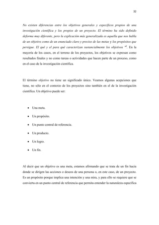 32 

 

No existen diferencias entre los objetivos generales y específicos propios de una
investigación científica y los propios de un proyecto. El término ha sido definido
deforma muy diferente, pero la explicación más generalizada es aquella que nos habla
de un objetivo como de un enunciado claro y preciso de las metas y los propósitos que
persigue. El qué y el para qué caracterizan sustancialmente los objetivos "4. En la
mayoría de los casos, en el terreno de los proyectos, los objetivos se expresan como
resultados finales y no como tareas o actividades que hacen parte de un proceso, como
en el caso de la investigación científica.




El término objetivo no tiene un significado único. Veamos algunas acepciones que
tiene, no sólo en el contexto de los proyectos sino también en el de la investigación
científica. Un objetivo puede ser:




    • Una meta.

    • Un propósito.

    • Un punto central de referencia.

    • Un producto.

    • Un logro.

    • Un fin.




Al decir que un objetivo es una meta, estamos afirmando que se trata de un fin hacia
donde se dirigen las acciones o deseos de una persona o, en este caso, de un proyecto.
Es un propósito porque implica una intención y una mira, y para ello se requiere que se
convierta en un punto central de referencia que permita entender la naturaleza específica
 