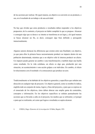 33 

 

de las acciones por realizar. De igual manera, un objetivo se convierte en un producto, o
sea, en el resultado de un trabajo o de una actividad.




No hay que olvidar que estos productos o resultados deben responder a los objetivos
propuestos; de lo contrario, el proyecto no habrá cumplido lo que se propuso. Alcanzar
o conseguir algo que se desea o se intenta se transforma en un logro, y de igual manera
se busca alcanzar un fin, es decir, conseguir algo bien definido y perseguido
intencionalmente.




Algunos autores destacan las diferencias que existen entre una finalidad y un objetivo,
ya que para ellos la primera busca necesariamente producir un impacto dentro de una
población determinada, mientras que a un objetivo sólo le interesa producir un efecto.
Un impacto puede generar un cambio o una transformación y también dejar una huella
como resultado. En la vida cotidiana, un efecto es algo que, producido por una
situación, un acontecimiento o una acción golpea a un individuo. En cambio, el efecto
lo relacionamos con el resultado o la consecuencia que produce un acto.




Tradicionalmente se ha hablado de los objetivos generales y específicos que señalan una
dirección en cualquier tipo de proyecto. Un objetivo general, como su nombre lo indica,
engloba todo un conjunto de metas, logros y fines del proyecto, y para que se exprese en
el enunciado de los objetivos, éstos deben abarcar una amplia gama de contenidos,
conceptos e información. En los objetivos específicos se señalan puntualmente las
acciones que se llevarán a cabo en el proyecto, los medios que se utilizarán y el porqué
o para qué se realizarán, así como qué logros o resultados se aspira alcanzar.



4.     CERDA, Hugo. Elementos de la investigación. El Buho, Bogotá, 1991.
 