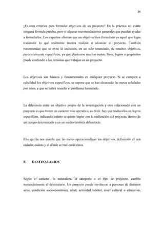 34 

 

¿Existen criterios para formular objetivos de un proyecto? En la práctica no existe
ninguna fórmula precisa, pero sí algunas recomendaciones generales que pueden ayudar
a formularlos. Los expertos afirman que un objetivo bien formulado es aquel que logra
transmitir lo que realmente intenta realizar o alcanzar el proyecto. También
recomiendan que se evite la inclusión, en un solo enunciado, de muchos objetivos,
particularmente específicos, ya que plantearse muchas metas, fines, logros o propósitos
puede confundir a las personas que trabajan en un proyecto.




Los objetivos son básicos y fundamentales en cualquier proyecto. Si se cumplen a
cabalidad los objetivos específicos, se supone que se han alcanzado las metas señaladas
por éstos, y que se habrá resuelto el problema formulado.




La diferencia entre un objetivo propio de la investigación y otro relacionado con un
proyecto es que tienen un carácter más operativo, es decir, hay que traducirlos en logros
específicos, indicando cuánto se quiere lograr con la realización del proyecto, dentro de
un tiempo determinado y en un medio también delimitado.




Ello quizás nos enseña que las metas operacionalizan los objetivos, definiendo el con
cuándo, cuánto y el dónde se realizarán éstos.




F.    DESTINATARIOS




Según el carácter, la naturaleza, la categoría o el tipo de proyecto, cambia
sustancialmente el destinatario. Un proyecto puede involucrar a personas de distintos
sexo, condición socioeconómica, edad, actividad laboral, nivel cultural o educativo,
 