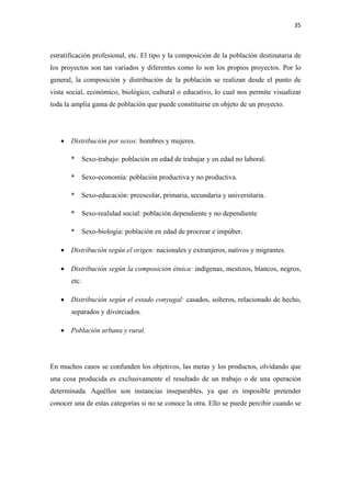 35 

 

estratificación profesional, etc. El tipo y la composición de la población destinataria de
los proyectos son tan variados y diferentes como lo son los propios proyectos. Por lo
general, la composición y distribución de la población se realizan desde el punto de
vista social, económico, biológico, cultural o educativo, lo cual nos permite visualizar
toda la amplia gama de población que puede constituirse en objeto de un proyecto.




    • Distribución por sexos: hombres y mujeres.

       *      Sexo-trabajo: población en edad de trabajar y en edad no laboral.

       *      Sexo-economía: población productiva y no productiva.

       *      Sexo-educación: preescolar, primaria, secundaria y universitaria.

       *      Sexo-realidad social: población dependiente y no dependiente

       *      Sexo-biología: población en edad de procrear e impúber.

    • Distribución según el origen: nacionales y extranjeros, nativos y migrantes.

    • Distribución según la composición étnica: indígenas, mestizos, blancos, negros,
       etc.

    • Distribución según el estado conyugal: casados, solteros, relacionado de hecho,
       separados y divorciados.

    • Población urbana y rural.




En muchos casos se confunden los objetivos, las metas y los productos, olvidando que
una cosa producida es exclusivamente el resultado de un trabajo o de una operación
determinada. Aquéllos son instancias inseparables, ya que es imposible pretender
conocer una de estas categorías si no se conoce la otra. Ello se puede percibir cuando se
 