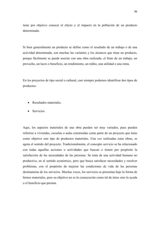 36 

 

tiene por objetivo conocer el efecto y el impacto en la población de un producto
determinado.




Si bien generalmente un producto se define como el resultado de un trabajo o de una
actividad determinada, son muchas las variantes y los alcances que tiene un producto,
porque fácilmente se puede asociar con una obra realizada, el fruto de un trabajo, un
provecho, un lucro o beneficio, un rendimiento, un rédito, una utilidad o una renta.




En los proyectos de tipo social o cultural, casi siempre podemos identificar dos tipos de
productos:




    • Resultados materiales.

    • Servicios.




Aquí, los aspectos materiales de una obra pueden ser muy variados, pues pueden
referirse a viviendas, escuelas o aulas construidas como parte de un proyecto que tiene
como objetivo este tipo de productos materiales. Una vez realizadas estas obras, se
agota el sentido del proyecto. Tradicionalmente, el concepto servicio se ha relacionado
con todas aquellas acciones o actividades que buscan o tienen por propósito la
satisfacción de las necesidades de las personas. Se trata de una actividad humana no
productiva, en el sentido económico, pero que busca satisfacer necesidades y resolver
problemas, con el propósito de mejorar las condiciones de vida de las personas
destinatarias de los servicios. Muchas veces, los servicios se presentan bajo la forma de
bienes materiales, pero su objetivo no es la consecución como tal de éstos sino la ayuda
o el beneficio que prestan.
 