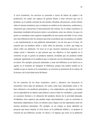 37 

 

A nivel económico, los servicios se concretan a través de bienes de capital o de
producción, los cuales son capaces de generar bienes u otros servicios que son el
producto, en el sentido corriente de este término. Resultan, del proyecto, ciertos efectos
sobre el sistema económico, que se traducen en cambios en las relaciones, condiciones y
situaciones que caracterizan el funcionamiento del sistema. En el campo económico se
denominan resultados del proyecto tanto a sus productos como sus efectos, los que a la
postre se consideran como aspectos inseparables de una misma actividad. O sea, existe
una clara diferencia entre los alcances que tiene un producto que no produzca un cambio
o una transformación en una población determinada y los de otro que sí lo hace. Se
requiere que ese producto afecte o actúe sobre las personas, es decir, que tenga un
efecto sobre esa población. Un error en el que incurren numerosos proyectos en el
campo social o educativo es que piensan que sus objetivos se han agotado en el
momento en que se genera un producto material, olvidando que ese producto tendrá
realmente significado en la medida en que se relacione con los destinatarios y produzca
un efecto. Por ejemplo, proyectos destinados a crear una biblioteca en un barrio no se
agotan en el momento de inaugurar la biblioteca, porque ésta tendría sentido en la
medida en que se inserte en la comunidad y se convierta en promotora de la cultura, de
la lectura y de la actividad social del barrio.




En los contextos de las áreas económica, social y educativa con frecuencia se
encuentran varios tipos de productos, los cuales están muy relacionados entre sí. Se
hace referencia a los productos principales y a los subproductos, que algunos vinculan
con la capacidad de un objetivo para abarcar o prever todos los resultados, y que puede
en ocasiones limitarse a la obtención del producto directo de la actividad planeada,
olvidándose otros aspectos que puedan surgir adicionalmente, y que en economía se
denominan subproductos. Éstos, en muchos casos, llegan a ser tan importantes como los
mismos productos principales. Por ejemplo, en un colegio se desea adelantar un
proyecto que busca mejorar el nivel lector en la población infantil y se propone la
creación de una biblioteca escolar. El efecto y el impacto que tiene en la población
 