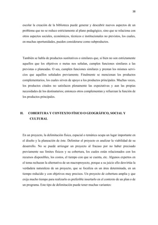 38 

  

 escolar la creación de la biblioteca puede generar y descubrir nuevos aspectos de un
 problema que no se reduce estrictamente al plano pedagógico, sino que se relaciona con
 otros aspectos sociales, económicos, técnicos e institucionales no previstos, los cuales,
 en muchas oportunidades, pueden considerarse como subproductos.




 También se habla de productos sustitutivos o similares que, si bien no son estrictamente
 aquellos que los objetivos o metas nos señalan, cumplen funciones similares a las
 previstas o planeadas. O sea, cumplen funciones similares y prestan los mismos servi-
 cios que aquéllos señalados previamente. Finalmente se mencionan los productos
 complementarios, los cuales sirven de apoyo a los productos principales. Muchas veces,
 los productos citados no satisfacen plenamente las expectativas y aun las propias
 necesidades de los destinatarios; entonces otros complementan y refuerzan la función de
 los productos principales.




H.   COBERTURA Y CONTEXTO FÍSICO O GEOGRÁFICO, SOCIAL Y
      CULTURAL




 En un proyecto, la delimitación física, espacial o temática ocupa un lugar importante en
 el diseño y la planeación de éste. Delimitar el proyecto es analizar la viabilidad de su
 desarrollo. No se puede arriesgar un proyecto al fracaso por no haber precisado
 previamente sus límites físicos y su cobertura, los cuales están relacionados con los
 recursos disponibles, los costos, el tiempo con que se cuenta, etc. Algunos expertos en
 el tema rechazan la alternativa de un macroproyecto, porque a su juicio ello desvirtúa la
 verdadera naturaleza de un proyecto, que se focaliza en un área determinada, en un
 tiempo reducido y con objetivos muy precisos. Un proyecto de cobertura amplia y que
 exija mucho tiempo para realizarlo es preferible insertarlo en el contexto de un plan o de
 un programa. Este tipo de delimitación puede tener muchas variantes:
 