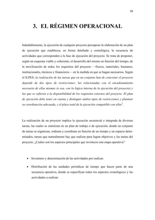 39 

 


        3. EL RÉGIMEN OPERACIONAL


Indudablemente, la ejecución de cualquier proyecto presupone la elaboración de un plan
de ejecución que establezca, en forma detallada y cronológica, la secuencia de
actividades que corresponden a la fase de ejecución del proyecto. Se trata de proponer,
según un esquema viable y coherente, el desarrollo del mismo en función del tiempo, de
la movilización de todos los requisitos del proyecto —físicos, materiales, humanos,
institucionales, técnicos y financieros— en la medida en que se hagan necesarios. Según
el ILPES, la realización de las tareas que en un conjunto han de concretar el proyecto
depende de dos tipos de restricciones: las relacionadas con el encadenamiento
necesario de ellas mismas (o sea, con la lógica interna de la ejecución del proyecto) y
las que se refieren a la disponibilidad de los requisitos externos del proyecto. El plan
de ejecución debe tener en cuenta y distinguir ambos tipos de restricciones y plantear
su coordinación adecuada, y el plazo total de la ejecución compatible con ellas5.




La realización de un proyecto implica la ejecución secuencial e integrada de diversas
tareas, las cuales se sintetizan en un plan de trabajo o de ejecución, donde un conjunto
de tareas se organizan, ordenan y coordinan en función de un tiempo y un espacio deter-
minados, tareas que naturalmente hay que realizar para lograr objetivos y las metas del
proyecto. ¿Cuáles son los aspectos principales que involucra esta etapa operativa?




    • Inventario y determinación de las actividades por realizar.

    • Distribución de las unidades periódicas de tiempo que hacen parte de una
       secuencia operativa, donde se especifican todos los aspectos cronológicos y las
       actividades a realizar.
 