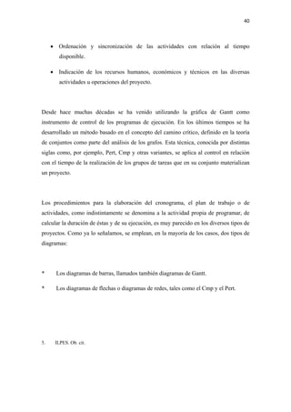 40 

 

     • Ordenación y sincronización de las actividades con relación al tiempo
        disponible.

     • Indicación de los recursos humanos, económicos y técnicos en las diversas
        actividades u operaciones del proyecto.




Desde hace muchas décadas se ha venido utilizando la gráfica de Gantt como
instrumento de control de los programas de ejecución. En los últimos tiempos se ha
desarrollado un método basado en el concepto del camino crítico, definido en la teoría
de conjuntos como parte del análisis de los grafos. Esta técnica, conocida por distintas
siglas como, por ejemplo, Pert, Cmp y otras variantes, se aplica al control en relación
con el tiempo de la realización de los grupos de tareas que en su conjunto materializan
un proyecto.




Los procedimientos para la elaboración del cronograma, el plan de trabajo o de
actividades, como indistintamente se denomina a la actividad propia de programar, de
calcular la duración de éstas y de su ejecución, es muy parecido en los diversos tipos de
proyectos. Como ya lo señalamos, se emplean, en la mayoría de los casos, dos tipos de
diagramas:




*      Los diagramas de barras, llamados también diagramas de Gantt.

*      Los diagramas de flechas o diagramas de redes, tales como el Cmp y el Pert.




5.    ILPES. Ob. cit.
 