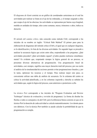 41 

 

El diagrama de Gantt consiste en un gráfico de coordenadas cartesianas en el cual las
actividades por realizar se listan en el eje de las ordenadas, y el tiempo asignado a ellas
que ocupa el eje de las abscisas; las actividades se representan por barras cuya longitud,
medida en unidades de tiempo, tales como semanas, meses, trimestres o años, indica su
duración.




El método del camino crítico, más conocido como método CMP, corresponde a las
iniciales de su nombre en inglés: “Critical Path Method” El primer paso para la
elaboración de diagramas del método crítico (CMP), al igual que en cualquier diagrama,
es la identificación y la lista de las diversas actividades. En segundo lugar se procede a
analizar la secuencia lógica que existe entre ellas, respondiendo a las preguntas: ¿Qué
actividades preceden? ¿Qué actividades siguen? ¿Cuáles pueden realizarse simultánea-
mente? Es evidente que, respetando siempre la lógica general de un proceso, se
presentan diversas alternativas de programación. Una programación lineal de
actividades, casi siempre, significa una mayor duración total del proceso; por esa razón
el análisis de la simultaneidad de acciones permite evitar programaciones lineales y, por
lo tanto, optimizar los recursos y el tiempo. Para realizar mejor este paso, es
conveniente utilizar una tabla de análisis de secuencia. En la columna del centro se
coloca la actividad planificada, y en las columnas izquierda y derecha se señalan las
actividades que, según la lógica del proceso, sean anteriores o posteriores a ella.




La técnica Pert corresponde a las iniciales de "Program Evaluation and Review
Technique" (técnica de evaluación y revisión de programas). La forma de diseñar las
flechas o redes es semejante a la del CMP, pero la diferencia básica consiste en que en la
técnica Pert la duración de cada actividad se calcula matemáticamente. Los demás pasos
son idénticos. Con la técnica Pert también se puede calcular la probabilidad de que la
programación se cumpla.
 